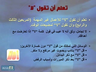 •‫تقول‬ ‫أن‬ ‫تعلم‬”‫ال‬“‫المهمة‬ ‫غير‬ ‫لألعمال‬(‫الث‬ ‫المربعين‬‫الث‬
‫والرابع‬)‫تقول‬ ‫وأن‬”‫ال‬“‫الوقت‬ ‫لمضيعات‬.
•‫قول‬ ‫في‬ ‫عيب‬ ‫ال‬ ‫أنه‬ ‫وثق‬ ،‫تجامل‬ ‫ال‬‫كلمة‬“‫ال‬”‫مع‬ ‫تعارضت‬ ‫إذا‬
‫أهدافك‬.
•‫قول‬ ‫من‬ ‫تمكنك‬ ‫التي‬ ‫الوسائل‬”‫ال‬“‫اآلخرين‬ ‫خسارة‬ ‫دون‬:
•‫قل‬”‫ال‬“‫منفر‬ ‫وال‬ ‫مرتفع‬ ‫غير‬ ‫وبصوت‬ ‫بتأدب‬.
•‫قل‬”‫ال‬“‫البدائل‬ ‫ذكر‬ ‫مع‬.
•‫قل‬”‫ال‬“‫الرفض‬ ‫وأسباب‬ ‫المبررات‬ ‫ذكر‬ ‫بعد‬
85/126
‫المحتويات‬ ‫قائمة‬
 