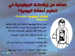 ‫البيولوجية‬ ‫اإليقاعات‬Circadian
Rhythms
•‫الوظ‬ ‫تنظم‬ ‫التي‬ ‫الداخلية‬ ‫البيولوجية‬ ‫الساعة‬ ‫هي‬‫ائف‬
‫وضغ‬ ‫واالنتباه‬ ‫الحرارة‬ ‫ودرجة‬ ‫النوم‬ ‫مثل‬ ‫الحيوية‬‫ط‬
‫والمناعة‬ ‫الهرمونات‬ ‫ومستوى‬ ‫القلب‬ ‫ودقات‬ ‫الدم‬.
•‫كل‬ ‫أجسادنا‬ ‫تمر‬24‫كيميائية‬ ‫رات‬ّ‫ي‬‫بتغ‬ ‫ساعة‬
‫وهرمونية‬.
•‫ك‬ ‫شمس‬ ‫أشعة‬ ‫مع‬ ‫تبدأ‬ ‫البيولوجية‬ ‫اإليقاعات‬ ‫هذه‬‫ل‬
‫جديد‬ ‫يوم‬
•ً‫ا‬‫شخص‬ ‫كونك‬”‫صباحيا‬“‫أو‬”ً‫ا‬‫مسائي‬“‫ب‬ ‫يحدد‬‫هذه‬
‫اإليقاعات‬.86/126
‫المحتويات‬ ‫قائمة‬
 
