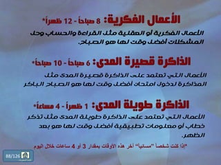 ‫وحل‬ ‫والحساب‬ ‫القراءة‬ ‫مثل‬ ‫العقلية‬ ‫أو‬ ‫الفكرية‬ ‫األعمال‬
‫الصباح‬ ‫هو‬ ‫لها‬ ‫وقت‬ ‫أفضل‬ ‫المشكالت‬.
*ً‫ا‬‫شخص‬ ‫كنت‬ ‫إذا‬”ً‫ا‬‫مسائي‬“‫بمقدار‬ ‫األوقات‬ ‫هذه‬ ‫أخر‬3‫أو‬4‫اليوم‬ ‫خالل‬ ‫ساعات‬
‫مثل‬ ‫المدى‬ ‫قصيرة‬ ‫الذاكرة‬ ‫على‬ ‫تعتمد‬ ‫التي‬ ‫األعمال‬
‫الباكر‬ ‫الصباح‬ ‫هو‬ ‫لها‬ ‫وقت‬ ‫أفضل‬ ‫امتحان‬ ‫لدخول‬ ‫المذاكرة‬
‫تذكر‬ ‫مثل‬ ‫المدى‬ ‫طويلة‬ ‫الذاكرة‬ ‫على‬ ‫تعتمد‬ ‫التي‬ ‫األعمال‬
‫بعد‬ ‫هو‬ ‫لها‬ ‫وقت‬ ‫أفضل‬ ‫تطبيقية‬ ‫معلومات‬ ‫أو‬ ‫خطاب‬
‫الظهر‬.
88/126
‫المحتويات‬ ‫قائمة‬
 