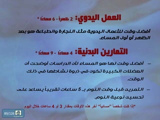 ‫بعد‬ ‫هو‬ ‫والطباعة‬ ‫النجارة‬ ‫مثل‬ ‫اليدوية‬ ‫لألعمال‬ ‫وقت‬ ‫أفضل‬
‫المساء‬ ‫أول‬ ‫أو‬ ‫الظهر‬.
*ً‫ا‬‫شخص‬ ‫كنت‬ ‫إذا‬”ً‫ا‬‫مسائي‬“‫بمقدار‬ ‫األوقات‬ ‫هذه‬ ‫أخر‬3‫أو‬4‫اليوم‬ ‫خالل‬ ‫ساعات‬
–‫أن‬ ‫أوضحت‬ ‫الدراسات‬ ‫ألن‬ ‫المساء‬ ‫هو‬ ‫لها‬ ‫وقت‬ ‫أفضل‬
‫ذلك‬ ‫في‬ ‫نشاطها‬ ‫ذروة‬ ‫في‬ ‫تكون‬ ‫الكبيرة‬ ‫العضالت‬
‫الوقت‬.
–‫بـ‬ ‫النوم‬ ‫وقت‬ ‫قبل‬ ‫التمرين‬5‫على‬ ‫يساعد‬ ‫ا‬‫ا‬‫تقريب‬ ‫ساعات‬
‫النوم‬ ‫نوعية‬ ‫تحسين‬.
89/126
‫المحتويات‬ ‫قائمة‬
 