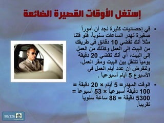 •ً‫ا‬‫أمور‬ ‫أن‬ ‫نجد‬ ‫كثيرة‬ ‫إحصائيات‬ ‫في‬
‫فلو‬ ،ً‫ا‬‫سنوي‬ ‫الساعات‬ ‫تهدر‬ ‫صغيرة‬‫قلنا‬
‫تقضي‬ ‫أنك‬ ً‫ال‬‫مث‬10‫طريقك‬ ‫في‬ ‫دقائق‬
‫العمل‬ ‫من‬ ‫وكذلك‬ ‫العمل‬ ‫إلى‬ ‫البيت‬ ‫من‬
‫تقضي‬ ‫أنك‬ ‫أي‬ ،‫البيت‬ ‫إلى‬20‫دقيقة‬
‫الع‬ ‫ومقر‬ ‫البيت‬ ‫بين‬ ‫تتنقل‬ ً‫ا‬‫يومي‬،‫مل‬
‫في‬ ‫العمل‬ ‫أيام‬ ‫عدد‬ ‫أن‬ ‫ولنفرض‬
‫األسبوع‬5ً‫ا‬‫أسبوعي‬ ‫أيام‬.
•‫المهدر‬ ‫الوقت‬=5‫أيام‬×20‫دقيقة‬=
100ً‫ا‬‫أسبوعي‬ ‫دقيقة‬×53ً‫ا‬‫أسبوع‬=
5300‫دقيقة‬=88ً‫ا‬‫سنوي‬ ‫ساعة‬
ً‫ا‬‫تقريب‬.
90/126
‫المحتويات‬ ‫قائمة‬
 