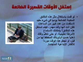 •‫الدقائق‬ ‫هذه‬ ‫مثل‬ ‫باستغالل‬ ‫قمت‬ ‫لو‬
‫شيء‬ ‫في‬ ً‫ا‬‫يومي‬ ‫الضائعة‬ ‫المخبئة‬‫مفيد‬
‫الساعات‬ ‫من‬ ‫كبير‬ ‫عدد‬ ‫من‬ ‫الستفدت‬
‫تستغ‬ ‫كيف‬ ،‫مهدر‬ ‫وقت‬ ‫أنها‬ ‫أنت‬ ‫تظن‬‫ل‬
‫االستماع‬ ‫بإمكانك‬ ‫الدقائق؟‬ ‫هذه‬
‫وق‬ ‫تنظم‬ ‫حتى‬ ‫أو‬ ،‫تعليمية‬ ‫ألشرطة‬‫تك‬
‫م‬ ‫لها‬ ‫المخطط‬ ‫أولوياتك‬ ‫حسب‬ ً‫ا‬‫ذهني‬‫ن‬
ً‫ا‬‫مورد‬ ‫الوقت‬ ‫هذا‬ ‫تجعل‬ ‫أو‬ ،‫قبل‬
‫المتجددة‬ ‫اإلبداعية‬ ‫لألفكار‬.
91/126
‫المحتويات‬ ‫قائمة‬
 