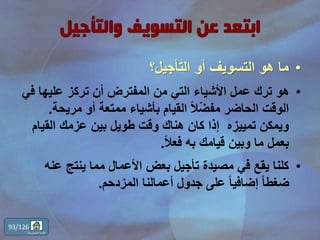 •‫التأجيل؟‬ ‫أو‬ ‫التسويف‬ ‫هو‬ ‫ما‬
•‫ف‬ ‫عليها‬ ‫تركز‬ ‫أن‬ ‫المفترض‬ ‫من‬ ‫التي‬ ‫األشياء‬ ‫عمل‬ ‫ترك‬ ‫هو‬‫ي‬
‫مريح‬ ‫أو‬ ‫ممتعة‬ ‫بأشياء‬ ‫القيام‬ ً‫ال‬ّ‫ض‬‫مف‬ ‫الحاضر‬ ‫الوقت‬‫ة‬.
‫القي‬ ‫عزمك‬ ‫بين‬ ‫طويل‬ ‫وقت‬ ‫هناك‬ ‫كان‬ ‫إذا‬ ‫تمييزه‬ ‫ويمكن‬‫ام‬
ً‫ال‬‫فع‬ ‫به‬ ‫قيامك‬ ‫وبين‬ ‫ما‬ ‫بعمل‬.
•‫عن‬ ‫ينتج‬ ‫مما‬ ‫األعمال‬ ‫بعض‬ ‫تأجيل‬ ‫مصيدة‬ ‫في‬ ‫يقع‬ ‫كلنا‬‫ه‬
‫المزدحم‬ ‫أعمالنا‬ ‫جدول‬ ‫على‬ ً‫ا‬‫إضافي‬ ً‫ا‬‫ضغط‬.
93/126
‫المحتويات‬ ‫قائمة‬
 