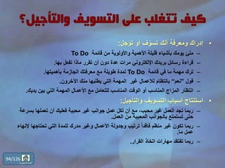 •‫تؤجل‬ ‫أو‬ ‫ف‬ّ‫تسو‬ ‫أنك‬ ‫ومعرفة‬ ‫إدراك‬:
–‫قائمة‬ ‫من‬ ‫واألولوية‬ ‫األهمية‬ ‫قليلة‬ ‫بأشياء‬ ‫يومك‬ ‫ملئ‬To Do
–‫بها‬ ‫تفعل‬ ‫ماذا‬ ‫تقرر‬ ‫أن‬ ‫دون‬ ‫عدة‬ ‫مرات‬ ‫اإللكتروني‬ ‫بريدك‬ ‫رسائل‬ ‫قراءة‬.
–‫قائمة‬ ‫في‬ ‫ما‬ ‫مهمة‬ ‫ترك‬To Do‫بأهميتها‬ ‫الجازمة‬ ‫معرفتك‬ ‫مع‬ ‫طويلة‬ ‫لمدة‬.
–‫قول‬”‫نعم‬“‫اآلخرون‬ ‫منك‬ ‫يطلبها‬ ‫التي‬ ‫المهمة‬ ‫غير‬ ‫لألعمال‬ ‫بانتظام‬.
–‫يديك‬ ‫بين‬ ‫التي‬ ‫المهمة‬ ‫األعمال‬ ‫مع‬ ‫للتعامل‬ ‫المناسب‬ ‫الوقت‬ ‫أو‬ ‫المناسب‬ ‫المزاج‬ ‫انتظار‬.
•‫والتأجيل‬ ‫التسويف‬ ‫أسباب‬ ‫استنتاج‬:
–‫بسر‬ ‫تعملها‬ ‫أن‬ ‫فعليك‬ ‫محببة‬ ‫غير‬ ‫جوانب‬ ‫عمل‬ ‫لكل‬ ‫أن‬ ‫مع‬ ،‫محبب‬ ‫غير‬ ‫العمل‬ ‫تجد‬ ‫ربما‬‫عة‬
‫العمل‬ ‫من‬ ‫المحببة‬ ‫بالجوانب‬ ‫تستمتع‬ ‫حتى‬.
–‫إل‬ ‫تحتاجها‬ ‫التي‬ ‫للمدة‬ ‫مدرك‬ ‫وغير‬ ‫األعمال‬ ‫وجدولة‬ ‫ترتيب‬ ً‫ا‬‫فاقد‬ ‫منظم‬ ‫غير‬ ‫تكون‬ ‫ربما‬‫نهاء‬
‫ما‬ ‫عمل‬.
–‫القرار‬ ‫اتخاذ‬ ‫مهارات‬ ‫تفتقد‬ ‫ربما‬.
94/126
‫المحتويات‬ ‫قائمة‬
 