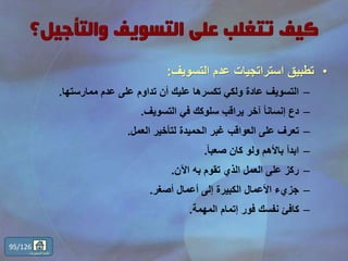 •‫التسويف‬ ‫عدم‬ ‫استراتجيات‬ ‫تطبيق‬:
–‫ممارستها‬ ‫عدم‬ ‫على‬ ‫تداوم‬ ‫أن‬ ‫عليك‬ ‫تكسرها‬ ‫ولكي‬ ‫عادة‬ ‫التسويف‬.
–‫التسويف‬ ‫في‬ ‫سلوكك‬ ‫يراقب‬ ‫آخر‬ ً‫ا‬‫إنسان‬ ‫دع‬.
–‫العمل‬ ‫لتأخير‬ ‫الحميدة‬ ‫غبر‬ ‫العواقب‬ ‫على‬ ‫تعرف‬.
–ً‫ا‬‫صعب‬ ‫كان‬ ‫ولو‬ ‫باألهم‬ ‫ابدأ‬.
–‫اآلن‬ ‫به‬ ‫تقوم‬ ‫الذي‬ ‫العمل‬ ‫على‬ ‫ركز‬.
–‫أصغر‬ ‫أعمال‬ ‫إلى‬ ‫الكبيرة‬ ‫األعمال‬ ‫جزيء‬.
–‫المهمة‬ ‫إتمام‬ ‫فور‬ ‫نفسك‬ ‫كافئ‬.
95/126
‫المحتويات‬ ‫قائمة‬
 