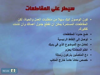 •‫لكن‬ ،‫والحياة‬ ‫العمل‬ ‫متطلبات‬ ‫من‬ ً‫ال‬‫سه‬ ‫إليك‬ ‫الوصول‬ ‫كون‬
‫تشتت‬ ‫وأن‬ ‫أعمالك‬ ‫جدول‬ ‫تقطع‬ ‫أن‬ ‫يمكن‬ ‫المستمرة‬ ‫المقاطعات‬
‫تفكيرك‬.
•‫للمقاطعات‬ ً‫ا‬‫حدود‬ ‫ضع‬
•‫الرئيسية‬ ‫النقاط‬ ‫إلى‬ ‫توصل‬
•‫يديك‬ ‫في‬ ‫الذي‬ ‫الموضوع‬ ‫مع‬ ‫تعامل‬
•‫بحزم‬ ‫المحادثة‬ ‫اختم‬
•‫رسالة‬ ‫يتركون‬ ‫المتصلين‬ ‫دع‬
•‫المكتب‬ ‫خارج‬ ً‫ا‬‫هادئ‬ ً‫ا‬‫مكان‬ ‫خصص‬
99/126
‫المحتويات‬ ‫قائمة‬
 