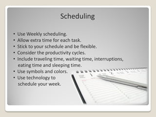 Scheduling

• Use Weekly scheduling.
• Allow extra time for each task.
• Stick to your schedule and be flexible.
• Consider the productivity cycles.
• Include traveling time, waiting time, interruptions,
  eating time and sleeping time.
• Use symbols and colors.
• Use technology to
  schedule your week.
 