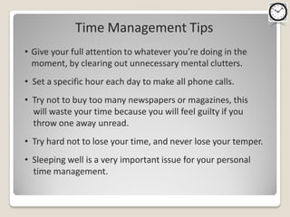 Time Management Tips
• Give your full attention to whatever you’re doing in the
  moment, by clearing out unnecessary mental clutters.
• Set a specific hour each day to make all phone calls.
• Try not to buy too many newspapers or magazines, this
  will waste your time because you will feel guilty if you
  throw one away unread.
• Try hard not to lose your time, and never lose your temper.
• Sleeping well is a very important issue for your personal
  time management.
 