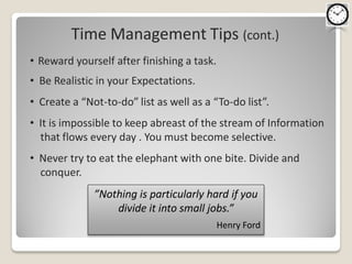 Time Management Tips (cont.)
• Reward yourself after finishing a task.
• Be Realistic in your Expectations.
• Create a “Not-to-do” list as well as a “To-do list”.
• It is impossible to keep abreast of the stream of Information
  that flows every day . You must become selective.
• Never try to eat the elephant with one bite. Divide and
  conquer.
              ”Nothing is particularly hard if you
                  divide it into small jobs.”
                                            Henry Ford
 