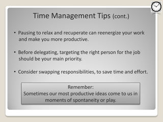 Time Management Tips (cont.)
• Pausing to relax and recuperate can reenergize your work
  and make you more productive.

• Before delegating, targeting the right person for the job
  should be your main priority.

• Consider swapping responsibilities, to save time and effort.

                     Remember:
    Sometimes our most productive ideas come to us in
            moments of spontaneity or play.
 
