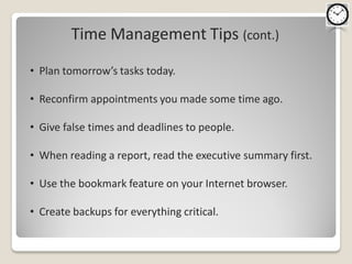 Time Management Tips (cont.)
• Plan tomorrow’s tasks today.

• Reconfirm appointments you made some time ago.

• Give false times and deadlines to people.

• When reading a report, read the executive summary first.

• Use the bookmark feature on your Internet browser.

• Create backups for everything critical.
 