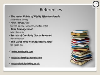 References
• The seven Habits of Highly Effective People
Stephen R. Covey
• First Things First
 Steven Covey. Simon/ Schuster. 1994
• Time Management
 Marc Mancini
• Secrets of Our Body Clocks Revealed
 Perry Dawson
• The Great Time Management Secret
 Dr. Jason Raj

• www.mindtools.com

• www.leadershipanswers.com

• www.wishfulthinking.co.uk
 