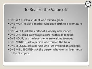 To Realize the Value of:

• ONE YEAR, ask a student who failed a grade.
• ONE MONTH, ask a mother who gave birth to a premature
  baby.
• ONE WEEK, ask the editor of a weekly newspaper.
• ONE DAY, ask a daily wage laborer with kids to feed.
• ONE HOUR, ask the lovers who are waiting to meet.
• ONE MINUTE, ask a person who missed the train.
• ONE SECOND, ask a person who just avoided an accident.
• ONE MILLISECOND, ask the person who won a silver medal
  in the Olympics.
 