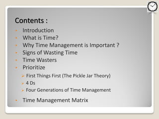 Contents :
•   Introduction
•   What is Time?
•   Why Time Management is Important ?
•   Signs of Wasting Time
•   Time Wasters
•   Prioritize
       First Things First (The Pickle Jar Theory)
       4 Ds
       Four Generations of Time Management
•   Time Management Matrix
 