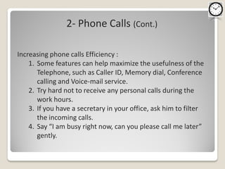 2- Phone Calls (Cont.)

Increasing phone calls Efficiency :
    1. Some features can help maximize the usefulness of the
       Telephone, such as Caller ID, Memory dial, Conference
       calling and Voice-mail service.
    2. Try hard not to receive any personal calls during the
       work hours.
    3. If you have a secretary in your office, ask him to filter
       the incoming calls.
    4. Say “I am busy right now, can you please call me later”
       gently.
 