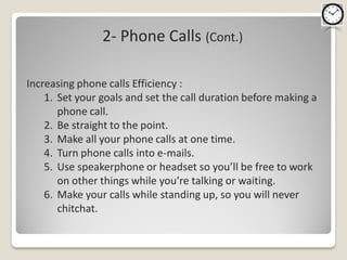 2- Phone Calls (Cont.)

Increasing phone calls Efficiency :
    1. Set your goals and set the call duration before making a
       phone call.
    2. Be straight to the point.
    3. Make all your phone calls at one time.
    4. Turn phone calls into e-mails.
    5. Use speakerphone or headset so you’ll be free to work
       on other things while you’re talking or waiting.
    6. Make your calls while standing up, so you will never
       chitchat.
 