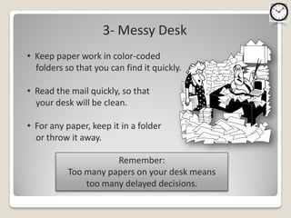 3- Messy Desk
• Keep paper work in color-coded
  folders so that you can find it quickly.

• Read the mail quickly, so that
  your desk will be clean.

• For any paper, keep it in a folder
  or throw it away.

                      Remember:
           Too many papers on your desk means
               too many delayed decisions.
 