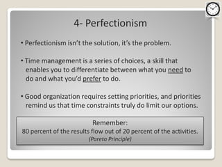 4- Perfectionism
• Perfectionism isn’t the solution, it’s the problem.

• Time management is a series of choices, a skill that
  enables you to differentiate between what you need to
  do and what you’d prefer to do.

• Good organization requires setting priorities, and priorities
  remind us that time constraints truly do limit our options.

                          Remember:
80 percent of the results flow out of 20 percent of the activities.
                         (Pareto Principle)
 