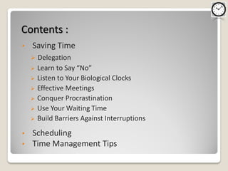 Contents :
•   Saving Time
       Delegation
       Learn to Say “No”
       Listen to Your Biological Clocks
       Effective Meetings
       Conquer Procrastination
       Use Your Waiting Time
       Build Barriers Against Interruptions
•   Scheduling
•   Time Management Tips
 