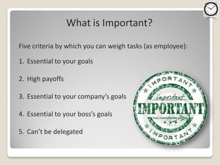 What is Important?

Five criteria by which you can weigh tasks (as employee):

1. Essential to your goals

2. High payoffs

3. Essential to your company’s goals

4. Essential to your boss’s goals

5. Can’t be delegated
 
