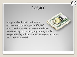 $ 86,400


Imagine a bank that credits your
account each morning with $86,400.
But, since it doesn’t carry over a balance
from one day to the next, any money you fail
to spend today will be deleted from your account.
What would you do?
 