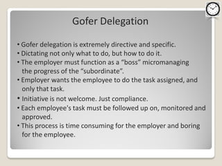Gofer Delegation

• Gofer delegation is extremely directive and specific.
• Dictating not only what to do, but how to do it.
• The employer must function as a “boss” micromanaging
  the progress of the “subordinate”.
• Employer wants the employee to do the task assigned, and
  only that task.
• Initiative is not welcome. Just compliance.
• Each employee's task must be followed up on, monitored and
  approved.
• This process is time consuming for the employer and boring
  for the employee.
 