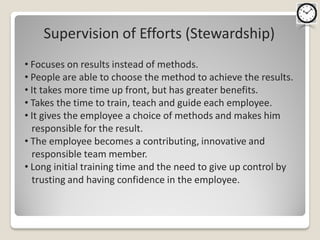 Supervision of Efforts (Stewardship)
• Focuses on results instead of methods.
• People are able to choose the method to achieve the results.
• It takes more time up front, but has greater benefits.
• Takes the time to train, teach and guide each employee.
• It gives the employee a choice of methods and makes him
  responsible for the result.
• The employee becomes a contributing, innovative and
  responsible team member.
• Long initial training time and the need to give up control by
  trusting and having confidence in the employee.
 