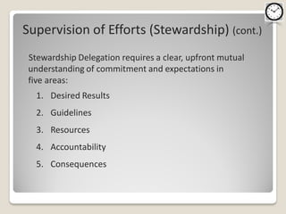 Supervision of Efforts (Stewardship) (cont.)
 Stewardship Delegation requires a clear, upfront mutual
 understanding of commitment and expectations in
 five areas:
   1. Desired Results
   2. Guidelines
   3. Resources
   4. Accountability
   5. Consequences
 