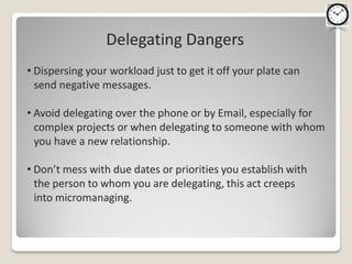 Delegating Dangers
• Dispersing your workload just to get it off your plate can
  send negative messages.

• Avoid delegating over the phone or by Email, especially for
  complex projects or when delegating to someone with whom
  you have a new relationship.

• Don’t mess with due dates or priorities you establish with
  the person to whom you are delegating, this act creeps
  into micromanaging.
 