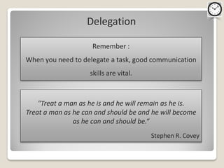 Delegation

                     Remember :
When you need to delegate a task, good communication
                    skills are vital.



    "Treat a man as he is and he will remain as he is.
Treat a man as he can and should be and he will become
               as he can and should be.“
                                        Stephen R. Covey
 