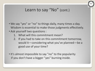 Learn to say “No” (cont.)

• We say "yes" or "no" to things daily, many times a day.
  Wisdom is essential to make those judgments effectively.
• Ask yourself two questions :
    1. What will this commitment mean?
    2. If you had to take on this commitment tomorrow,
        would it—considering what you’ve planned—be a
        good use of your time?

• It's almost impossible to say "no" to the popularity
  if you don't have a bigger "yes" burning inside.
 