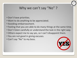 Why we can’t say “No” ?

• Don’t have priorities.
• Want to do anything to be appreciated.
• Avoiding embarrassment.
• Feeling that you are able to do many things at the same time.
• Don’t listen carefully or understand the task in the right way.
• Others expect me to say yes, so I can’t disappoint them.
• You are not good in giving excuses.
• Can’t say “No” to my boss.
 