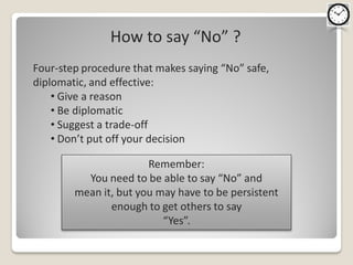 How to say “No” ?
Four-step procedure that makes saying “No” safe,
diplomatic, and effective:
    • Give a reason
    • Be diplomatic
    • Suggest a trade-off
    • Don’t put off your decision

                       Remember:
          You need to be able to say “No” and
        mean it, but you may have to be persistent
               enough to get others to say
                          “Yes”.
 