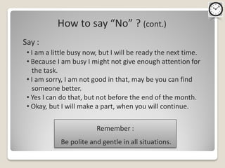 How to say “No” ? (cont.)
Say :
 • I am a little busy now, but I will be ready the next time.
 • Because I am busy I might not give enough attention for
   the task.
 • I am sorry, I am not good in that, may be you can find
   someone better.
 • Yes I can do that, but not before the end of the month.
 • Okay, but I will make a part, when you will continue.

                         Remember :
            Be polite and gentle in all situations.
 