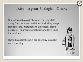 Listen to your Biological Clocks

• Our internal biological clocks that regulate
  many functions and activities, including sleep,
  temperature, metabolism, alertness, blood
  pressure, heart rate and hormone levels and
  immunities.

• These biological clocks are reset by sunlight
  each morning.
 