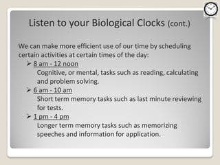 Listen to your Biological Clocks (cont.)

We can make more efficient use of our time by scheduling
certain activities at certain times of the day:
   8 am - 12 noon
      Cognitive, or mental, tasks such as reading, calculating
      and problem solving.
   6 am - 10 am
      Short term memory tasks such as last minute reviewing
      for tests.
   1 pm - 4 pm
      Longer term memory tasks such as memorizing
      speeches and information for application.
 