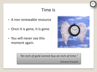 Time is
•   A non renewable resource

•   Once it is gone, it is gone.

•   You will never see this
    moment again.


          “An inch of gold cannot buy an inch of time.”
                                         Chinese Proverb
 