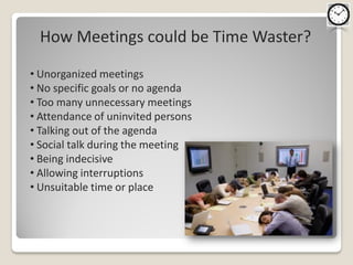 How Meetings could be Time Waster?

• Unorganized meetings
• No specific goals or no agenda
• Too many unnecessary meetings
• Attendance of uninvited persons
• Talking out of the agenda
• Social talk during the meeting
• Being indecisive
• Allowing interruptions
• Unsuitable time or place
 