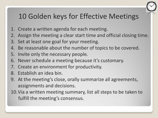 10 Golden keys for Effective Meetings
1. Create a written agenda for each meeting.
2. Assign the meeting a clear start time and official closing time.
3. Set at least one goal for your meeting.
4. Be reasonable about the number of topics to be covered.
5. Invite only the necessary people.
6. Never schedule a meeting because it’s customary.
7. Create an environment for productivity.
8. Establish an idea bin.
9. At the meeting’s close, orally summarize all agreements,
   assignments and decisions.
10.Via a written meeting summary, list all steps to be taken to
   fulfill the meeting’s consensus.
 