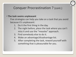 Conquer Procrastination ? (cont.)

• The task seems unpleasant
    Five strategies can help you take on a task that you avoid
    because it’s unpleasant:
        1. Do it the first thing in the day.
        2. The night before, place the task where you can’t
            miss it and use the “measles” approach.
        3. Find somebody else to do it.
        4. Make an advantage/disadvantage list.
        5. After completing the task, reward yourself with
            something that is pleasurable for you.
 