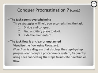 Conquer Procrastination ? (cont.)
• The task seems overwhelming
    Three strategies will help you accomplishing the task:
        1. Divide and conquer.
        2. Find a solitary place to do it.
        3. Ride the momentum.
• The task flow is unclear or unplanned
    Visualize the flow using Flowchart.
    Flowchart is a diagram that displays the step-by-step
    progression through a procedure or system, frequently
    using lines connecting the steps to indicate direction or
    flow.
 