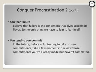 Conquer Procrastination ? (cont.)

• You fear failure
    Believe that failure is the condiment that gives success its
    flavor. So the only thing we have to fear is fear itself.


• You tend to overcommit
    In the future, before volunteering to take on new
    commitments, take a few moments to review those
    commitments you’ve already made but haven’t completed.
 