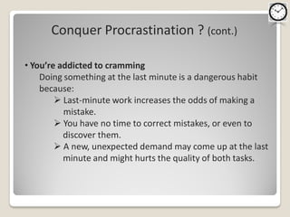 Conquer Procrastination ? (cont.)

• You’re addicted to cramming
    Doing something at the last minute is a dangerous habit
    because:
         Last-minute work increases the odds of making a
          mistake.
         You have no time to correct mistakes, or even to
          discover them.
         A new, unexpected demand may come up at the last
          minute and might hurts the quality of both tasks.
 