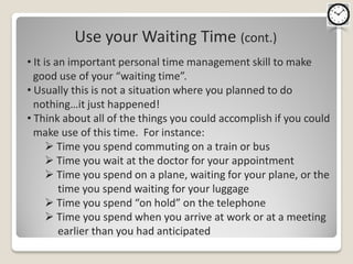 Use your Waiting Time (cont.)
• It is an important personal time management skill to make
  good use of your “waiting time”.
• Usually this is not a situation where you planned to do
  nothing…it just happened!
• Think about all of the things you could accomplish if you could
  make use of this time. For instance:
       Time you spend commuting on a train or bus
       Time you wait at the doctor for your appointment
       Time you spend on a plane, waiting for your plane, or the
         time you spend waiting for your luggage
       Time you spend “on hold” on the telephone
       Time you spend when you arrive at work or at a meeting
         earlier than you had anticipated
 