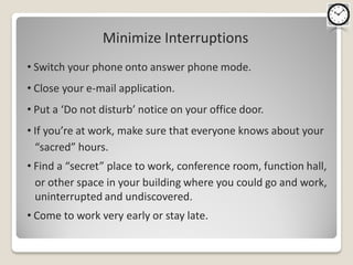 Minimize Interruptions
• Switch your phone onto answer phone mode.
• Close your e-mail application.
• Put a ‘Do not disturb’ notice on your office door.
• If you’re at work, make sure that everyone knows about your
  “sacred” hours.
• Find a “secret” place to work, conference room, function hall,
  or other space in your building where you could go and work,
  uninterrupted and undiscovered.
• Come to work very early or stay late.
 