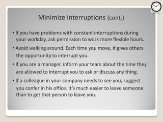Minimize Interruptions (cont.)

• If you have problems with constant interruptions during
  your workday, ask permission to work more flexible hours.
• Avoid walking around. Each time you move, it gives others
  the opportunity to interrupt you.
• If you are a manager, inform your team about the time they
  are allowed to interrupt you to ask or discuss any thing.
• If a colleague in your company needs to see you, suggest
  you confer in his office. It’s much easier to leave someone
  than to get that person to leave you.
 