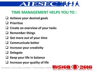 TIME MANAGEMENT HELPS YOU TO :
          Achieve your desired goals
          Prioritise
          Create an overview of your tasks
          Remember things
          Get more out of your time
          Communicate better
          Increase your creativity
          Delegate
          Keep your life in balance
          Increase your quality of life
“Be always in a hurry, others can follow ...” Francis Kokouvi ESSENA
 