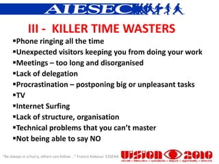 III - KILLER TIME WASTERS
     Phone ringing all the time
     Unexpected visitors keeping you from doing your work
     Meetings – too long and disorganised
     Lack of delegation
     Procrastination – postponing big or unpleasant tasks
     TV
     Internet Surfing
     Lack of structure, organisation
     Technical problems that you can’t master
     Not being able to say NO

“Be always in a hurry, others can follow ...” Francis Kokouvi ESSENA
 