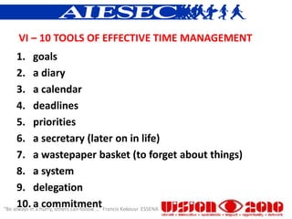 VI – 10 TOOLS OF EFFECTIVE TIME MANAGEMENT
      1. goals
      2. a diary
      3. a calendar
      4. deadlines
      5. priorities
      6. a secretary (later on in life)
      7. a wastepaper basket (to forget about things)
      8. a system
      9. delegation
      10. a commitment
“Be always in a hurry, others can follow ...” Francis Kokouvi ESSENA
 
