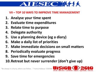 VII – TOP 10 WAYS TO IMPROVE TIME MANAGEMENT
     1. Analyse your time spent
     2. Evaluate time expenditures
     3. Relate time to purpose
     4. Delegate authority
     5. Use a planning device (eg a diary)
     6. Make a daily list of priorities
     7. Make immediate decisions on small matters
     8. Periodically evaluate progress
     9. Save time for emergencies
     10.Retreat but never surrender (don’t give up)
“Be always in a hurry, others can follow ...” Francis Kokouvi ESSENA
 